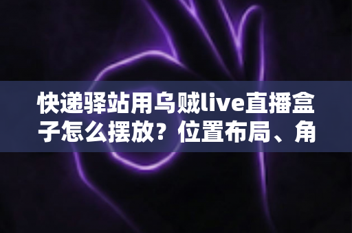 快递驿站用乌贼live直播盒子怎么摆放？位置布局、角度参数与实操技巧全攻略