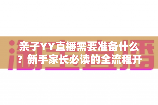 亲子YY直播需要准备什么？新手家长必读的全流程开播指南与实用清单