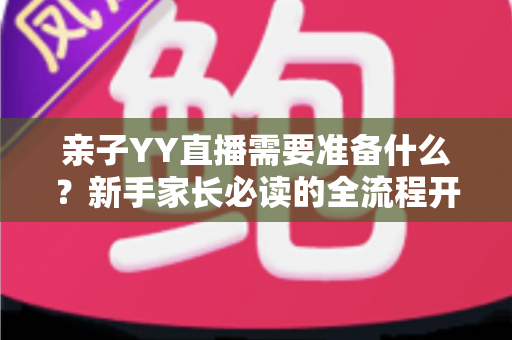 亲子YY直播需要准备什么？新手家长必读的全流程开播指南与实用清单