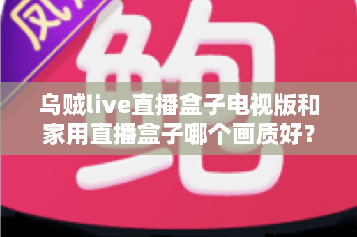 乌贼live直播盒子电视版和家用直播盒子哪个画质好?全方位画质对比与选购避坑指南 乌贼live直播盒子电视版和家用直播盒子哪个画质好?全方位画质对比与选购避坑指南