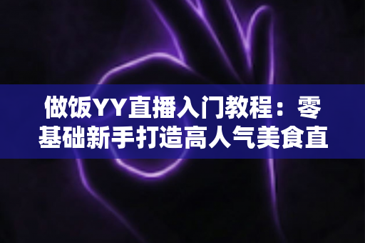 做饭YY直播入门教程:零基础新手打造高人气美食直播间的完整指南 做饭YY直播入门教程:零基础新手打造高人气美食直播间的完整指南