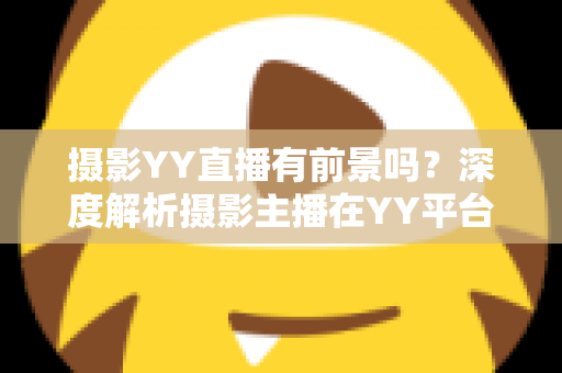 摄影YY直播有前景吗?深度解析摄影主播在YY平台的机遇、变现与未来发展趋势 摄影YY直播有前景吗?深度解析摄影主播在YY平台的机遇、变现与未来发展趋势