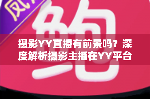 摄影YY直播有前景吗?深度解析摄影主播在YY平台的机遇、变现与未来发展趋势 摄影YY直播有前景吗?深度解析摄影主播在YY平台的机遇、变现与未来发展趋势