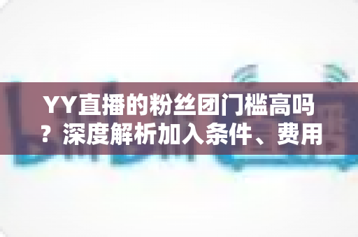 YY直播的粉丝团门槛高吗?深度解析加入条件、费用明细与粉丝权益全指南 YY直播的粉丝团门槛高吗?深度解析加入条件、费用明细与粉丝权益全指南