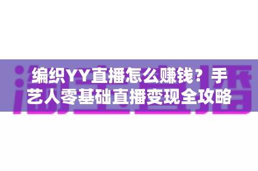 编织YY直播怎么赚钱？手艺人零基础直播变现全攻略，新手也能月入过万