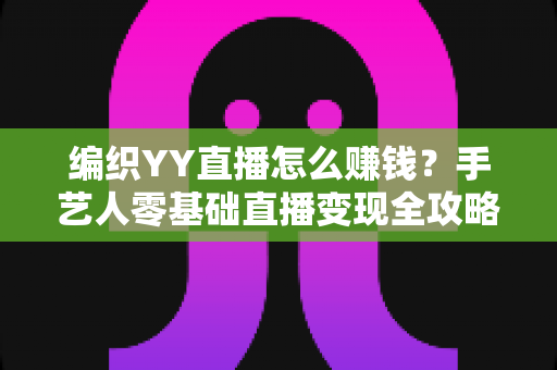 编织YY直播怎么赚钱？手艺人零基础直播变现全攻略，新手也能月入过万