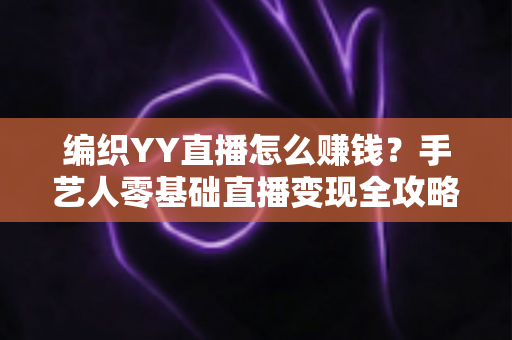 编织YY直播怎么赚钱？手艺人零基础直播变现全攻略，新手也能月入过万