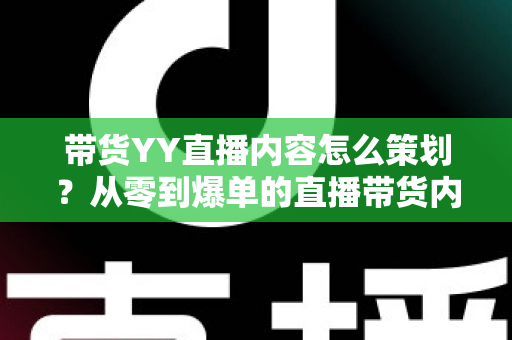 带货YY直播内容怎么策划？从零到爆单的直播带货内容策划全流程指南