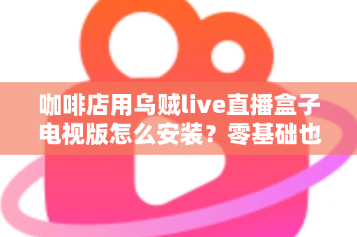 咖啡店用乌贼live直播盒子电视版怎么安装？零基础也能学会的完整安装教程与运营技巧