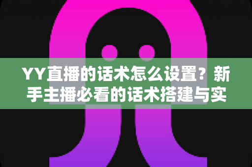 YY直播的话术怎么设置?新手主播必看的话术搭建与实战优化全攻略 YY直播的话术怎么设置?新手主播必看的话术搭建与实战优化全攻略