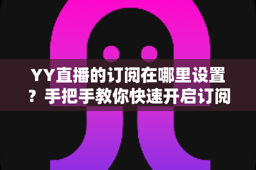 YY直播的订阅在哪里设置？手把手教你快速开启订阅功能全攻略