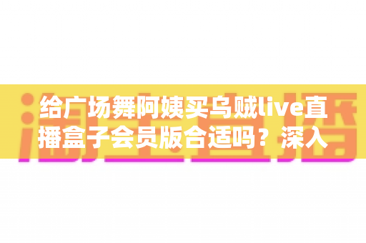 给广场舞阿姨买乌贼live直播盒子会员版合适吗？深入分析广场舞群体的智能观影新选择