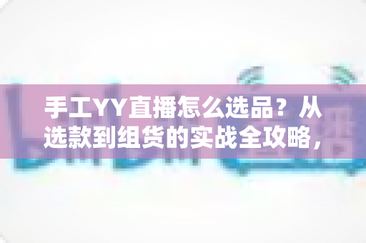 手工YY直播怎么选品？从选款到组货的实战全攻略，帮你的直播间稳定出单