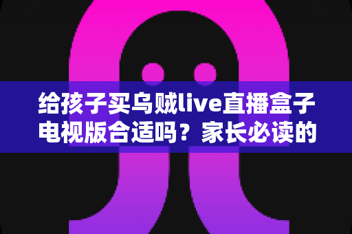 给孩子买乌贼live直播盒子电视版合适吗?家长必读的选购指南与风险解析 给孩子买乌贼live直播盒子电视版合适吗?家长必读的选购指南与风险解析