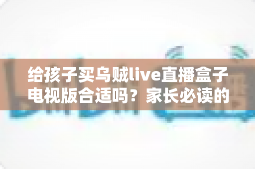 给孩子买乌贼live直播盒子电视版合适吗?家长必读的选购指南与风险解析 给孩子买乌贼live直播盒子电视版合适吗?家长必读的选购指南与风险解析