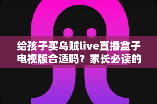 给孩子买乌贼live直播盒子电视版合适吗？家长必读的选购指南与风险解析
