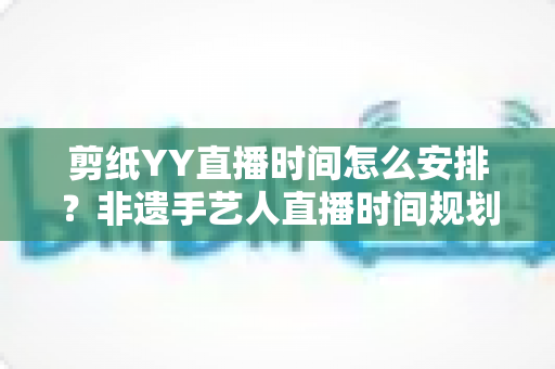 剪纸YY直播时间怎么安排？非遗手艺人直播时间规划与人气提升全攻略