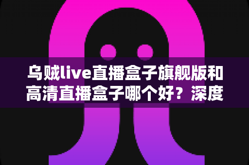 乌贼live直播盒子旗舰版和高清直播盒子哪个好？深度对比评测助你选对不选贵