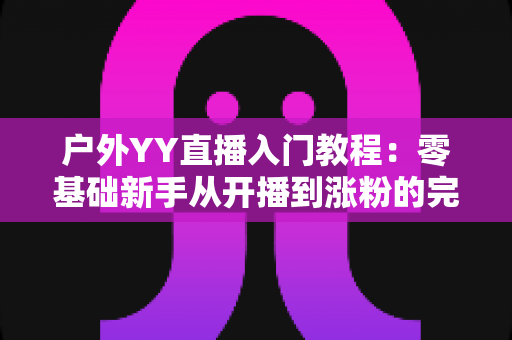 户外YY直播入门教程:零基础新手从开播到涨粉的完整实战指南 户外YY直播入门教程:零基础新手从开播到涨粉的完整实战指南