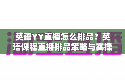 英语YY直播怎么排品?英语课程直播排品策略与实操技巧全解析 英语YY直播怎么排品?英语课程直播排品策略与实操技巧全解析