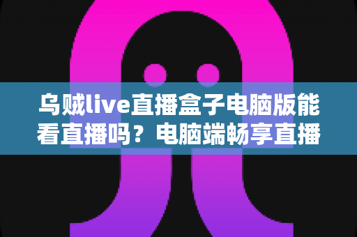 乌贼live直播盒子电脑版能看直播吗?电脑端畅享直播的完整指南与安全须知 乌贼live直播盒子电脑版能看直播吗?电脑端畅享直播的完整指南与安全须知