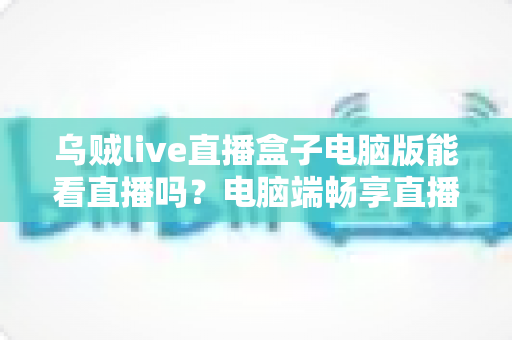 乌贼live直播盒子电脑版能看直播吗?电脑端畅享直播的完整指南与安全须知 乌贼live直播盒子电脑版能看直播吗?电脑端畅享直播的完整指南与安全须知