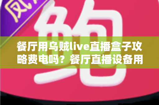 餐厅用乌贼live直播盒子攻略费电吗?餐厅直播设备用电量全解析与省电妙招 餐厅用乌贼live直播盒子攻略费电吗?餐厅直播设备用电量全解析与省电妙招