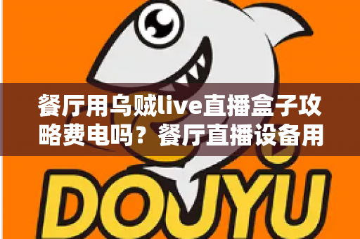 餐厅用乌贼live直播盒子攻略费电吗?餐厅直播设备用电量全解析与省电妙招 餐厅用乌贼live直播盒子攻略费电吗?餐厅直播设备用电量全解析与省电妙招