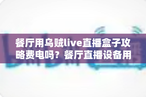 餐厅用乌贼live直播盒子攻略费电吗？餐厅直播设备用电量全解析与省电妙招