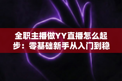全职主播做YY直播怎么起步:零基础新手从入门到稳定收益的完整实战指南 全职主播做YY直播怎么起步:零基础新手从入门到稳定收益的完整实战指南