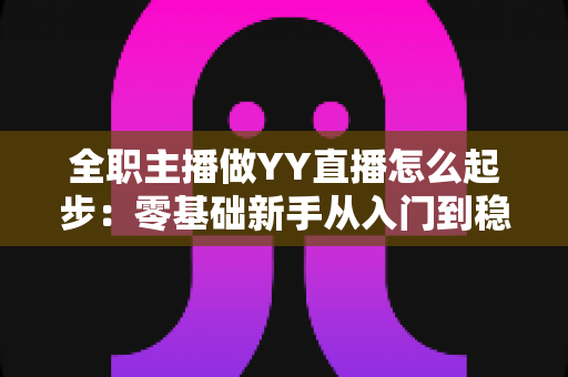 全职主播做YY直播怎么起步：零基础新手从入门到稳定收益的完整实战指南