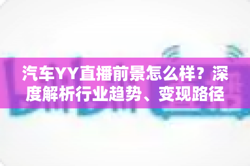 汽车YY直播前景怎么样?深度解析行业趋势、变现路径与入局攻略 汽车YY直播前景怎么样?深度解析行业趋势、变现路径与入局攻略