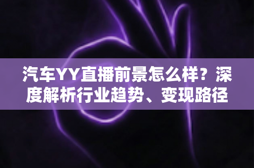 汽车YY直播前景怎么样?深度解析行业趋势、变现路径与入局攻略 汽车YY直播前景怎么样?深度解析行业趋势、变现路径与入局攻略