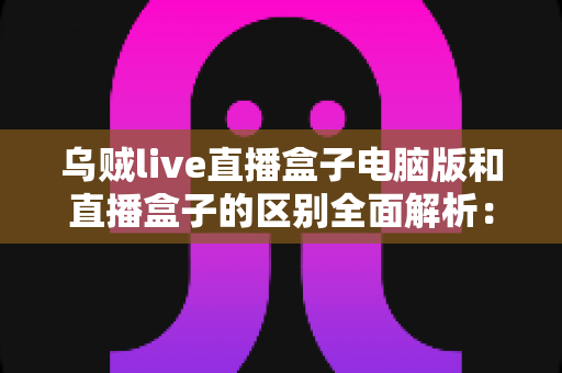 乌贼live直播盒子电脑版和直播盒子的区别全面解析：功能、性能与使用场景深度对比指南