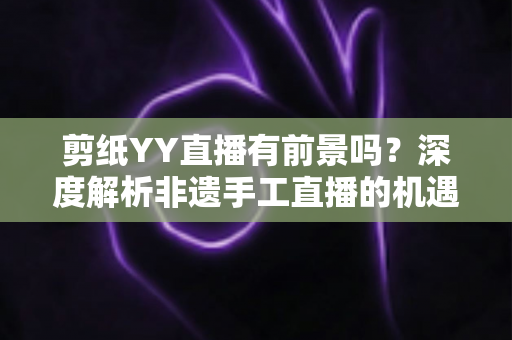 剪纸YY直播有前景吗?深度解析非遗手工直播的机遇与变现之道 剪纸YY直播有前景吗?深度解析非遗手工直播的机遇与变现之道