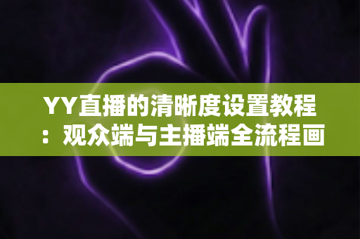 YY直播的清晰度设置教程：观众端与主播端全流程画质调整指南，轻松畅享高清直播体验