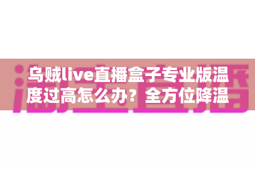乌贼live直播盒子专业版温度过高怎么办?全方位降温指南与预防方案,让直播稳定运行不再是难题 乌贼live直播盒子专业版温度过高怎么办?全方位降温指南与预防方案,让直播稳定运行不再是难题