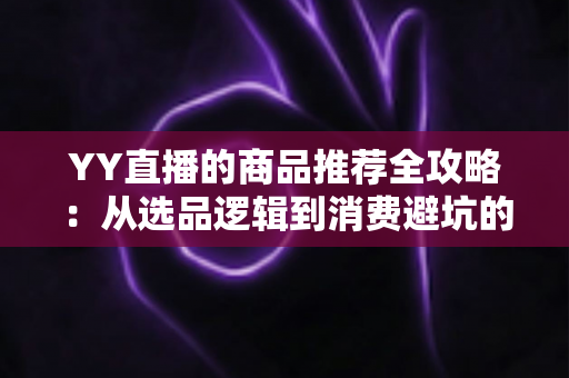 YY直播的商品推荐全攻略：从选品逻辑到消费避坑的一站式指南