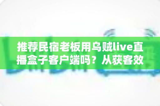 推荐民宿老板用乌贼live直播盒子客户端吗?从获客效果、成本与合规角度的全面解析 推荐民宿老板用乌贼live直播盒子客户端吗?从获客效果、成本与合规角度的全面解析
