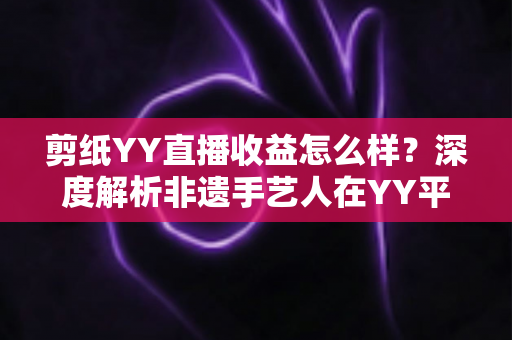 剪纸YY直播收益怎么样？深度解析非遗手艺人在YY平台的真实收入与变现之道