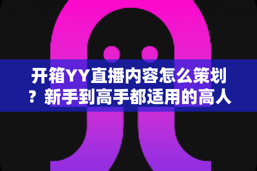开箱YY直播内容怎么策划?新手到高手都适用的高人气直播全流程攻略 开箱YY直播内容怎么策划?新手到高手都适用的高人气直播全流程攻略