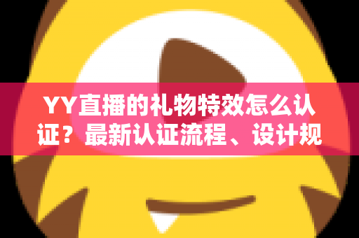 YY直播的礼物特效怎么认证？最新认证流程、设计规范与审核避坑指南全解析