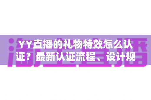 YY直播的礼物特效怎么认证？最新认证流程、设计规范与审核避坑指南全解析