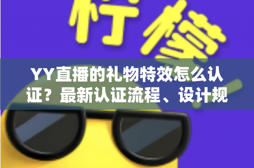 YY直播的礼物特效怎么认证？最新认证流程、设计规范与审核避坑指南全解析