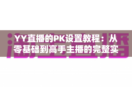 YY直播的PK设置教程：从零基础到高手主播的完整实战指南，轻松玩转直播间对战玩法