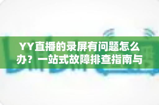 YY直播的录屏有问题怎么办？一站式故障排查指南与实用解决方案