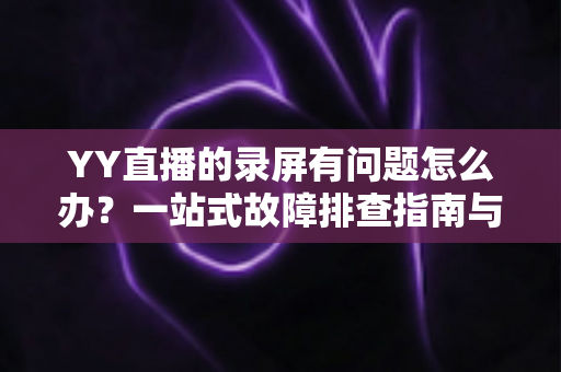 YY直播的录屏有问题怎么办？一站式故障排查指南与实用解决方案