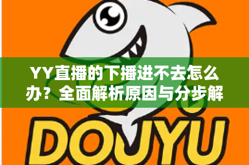 YY直播的下播进不去怎么办?全面解析原因与分步解决指南 YY直播的下播进不去怎么办?全面解析原因与分步解决指南