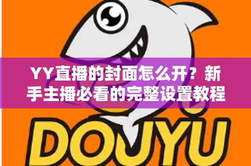 YY直播的封面怎么开?新手主播必看的完整设置教程与实用技巧 YY直播的封面怎么开?新手主播必看的完整设置教程与实用技巧