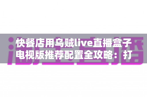 快餐店用乌贼live直播盒子电视版推荐配置全攻略：打造不卡顿的门店大屏直播体验